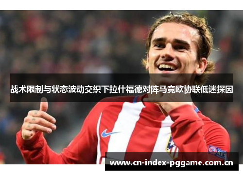 战术限制与状态波动交织下拉什福德对阵马竞欧协联低迷探因 战术限制与状态波动交织下拉什福德对阵马竞欧协联低迷探因